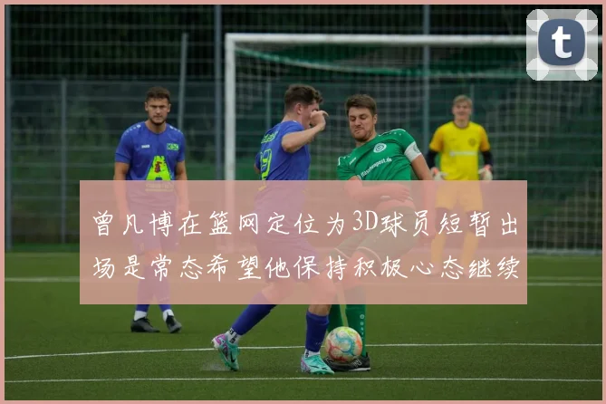 曾凡博在篮网定位为3D球员短暂出场是常态希望他保持积极心态继续努力