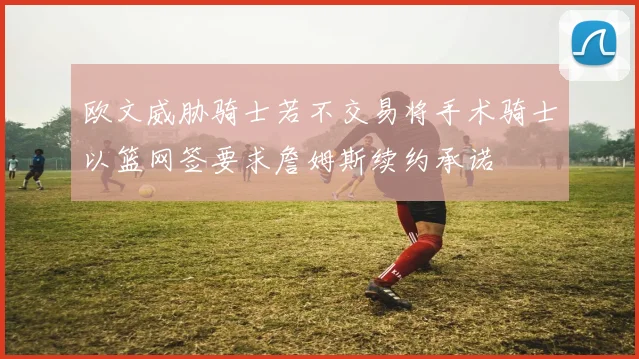 欧文威胁骑士若不交易将手术骑士以篮网签要求詹姆斯续约承诺