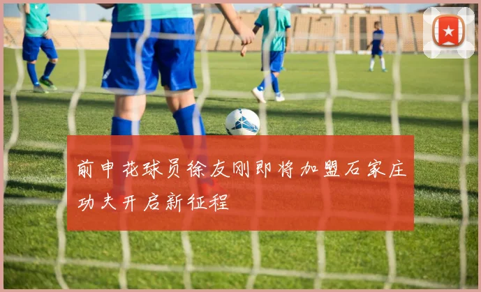 前申花球员徐友刚即将加盟石家庄功夫开启新征程