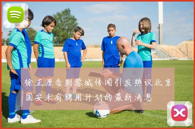 徐正源告别蓉城传闻引发热议北京国安未有聘用计划的最新消息