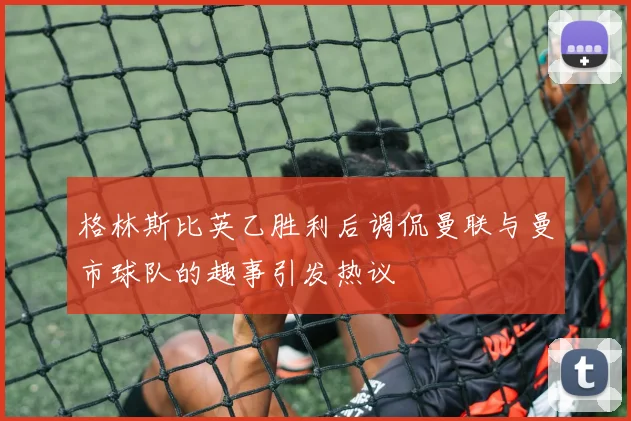 格林斯比英乙胜利后调侃曼联与曼市球队的趣事引发热议