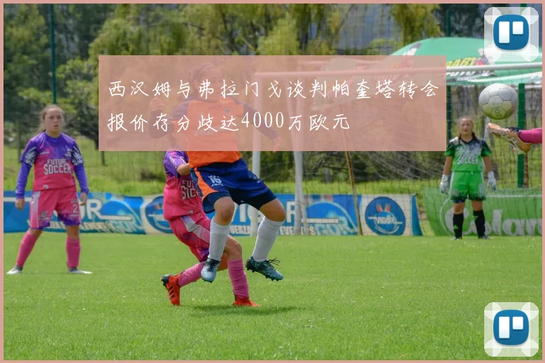 西汉姆与弗拉门戈谈判帕奎塔转会报价存分歧达4000万欧元