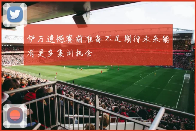 伊万遗憾赛前准备不足期待未来能有更多集训机会