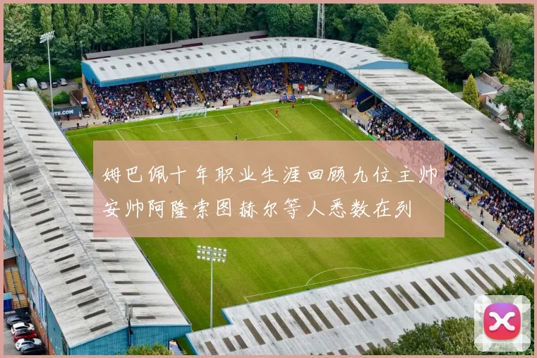 姆巴佩十年职业生涯回顾九位主帅安帅阿隆索图赫尔等人悉数在列
