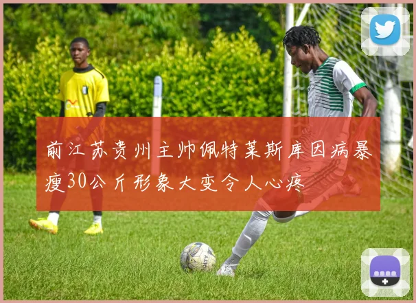 前江苏贵州主帅佩特莱斯库因病暴瘦30公斤形象大变令人心疼