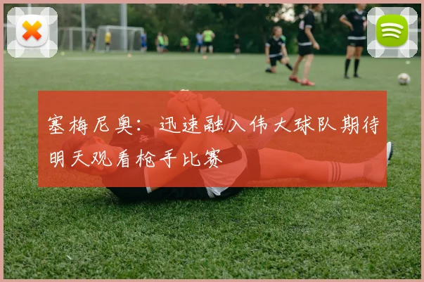 塞梅尼奥：迅速融入伟大球队期待明天观看枪手比赛