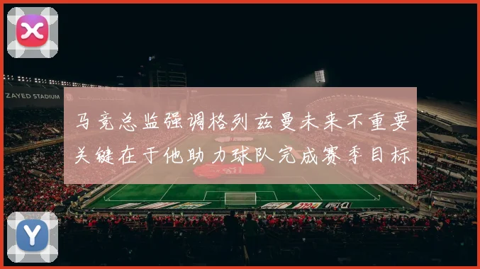 马竞总监强调格列兹曼未来不重要关键在于他助力球队完成赛季目标