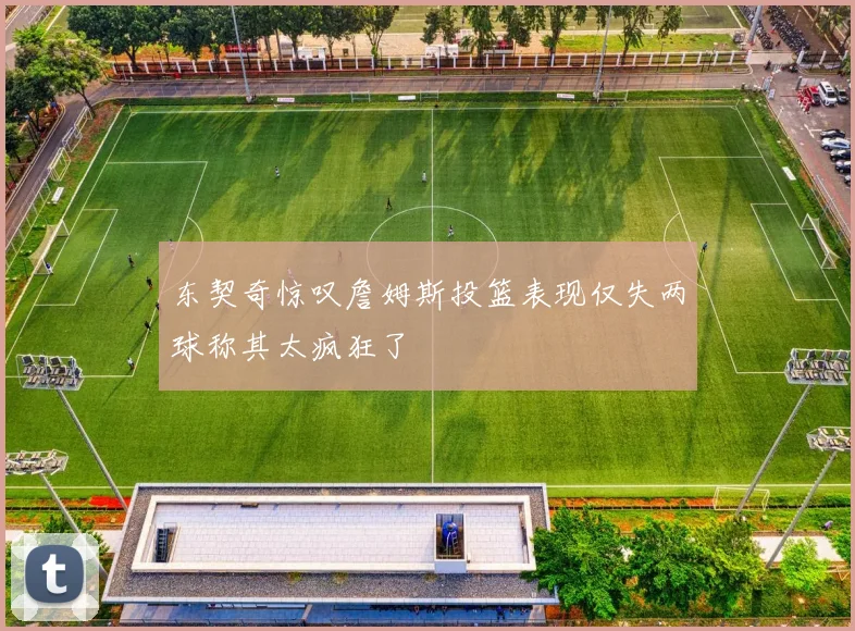 东契奇惊叹詹姆斯投篮表现仅失两球称其太疯狂了