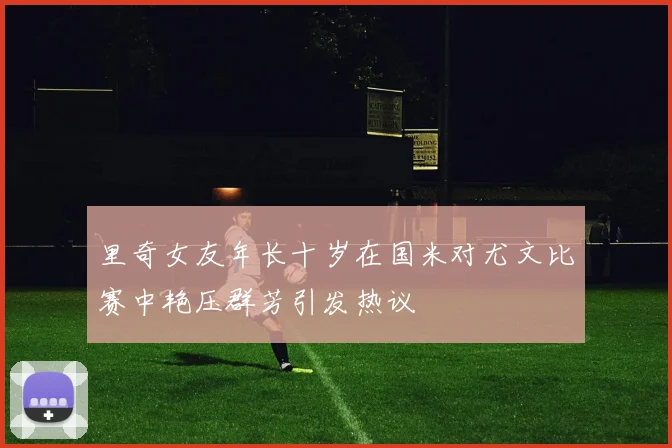 里奇女友年长十岁在国米对尤文比赛中艳压群芳引发热议