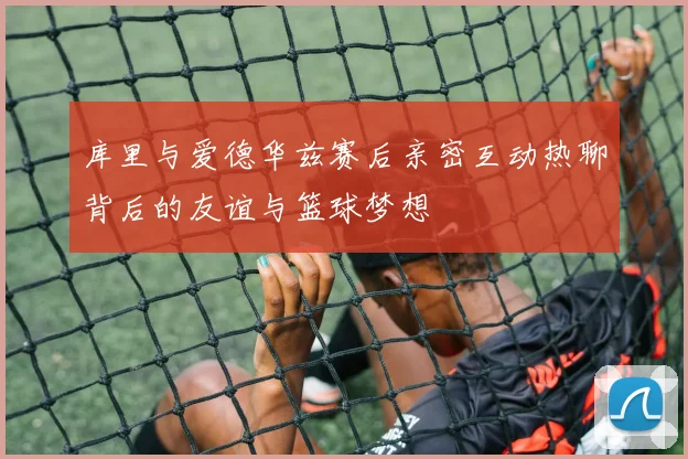 库里与爱德华兹赛后亲密互动热聊背后的友谊与篮球梦想
