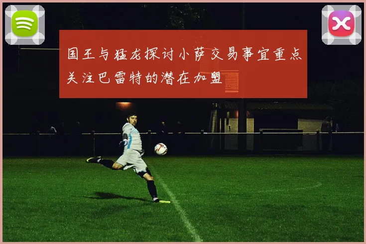 国王与猛龙探讨小萨交易事宜重点关注巴雷特的潜在加盟