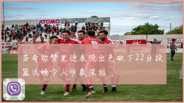 芬奇称赞里德表现出色砍下22分投篮流畅令人印象深刻