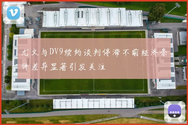 尤文与DV9续约谈判停滞不前经济条件差异显著引发关注