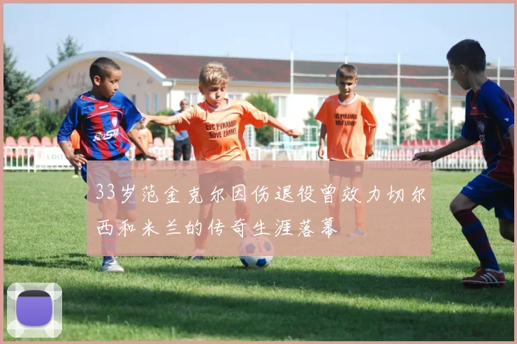 33岁范金克尔因伤退役曾效力切尔西和米兰的传奇生涯落幕