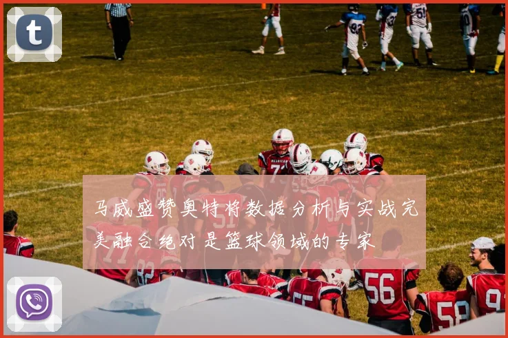 马威盛赞奥特将数据分析与实战完美融合绝对是篮球领域的专家