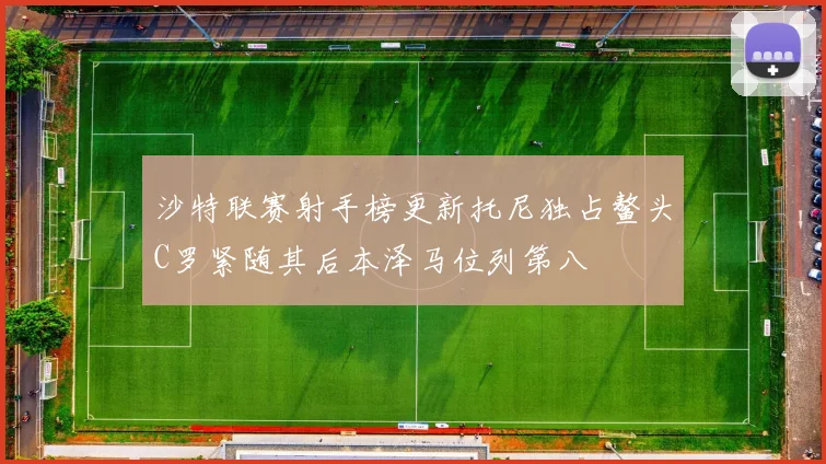 沙特联赛射手榜更新托尼独占鳌头C罗紧随其后本泽马位列第八