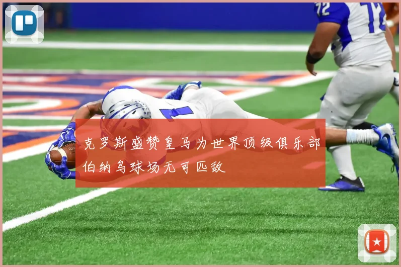 克罗斯盛赞皇马为世界顶级俱乐部伯纳乌球场无可匹敌