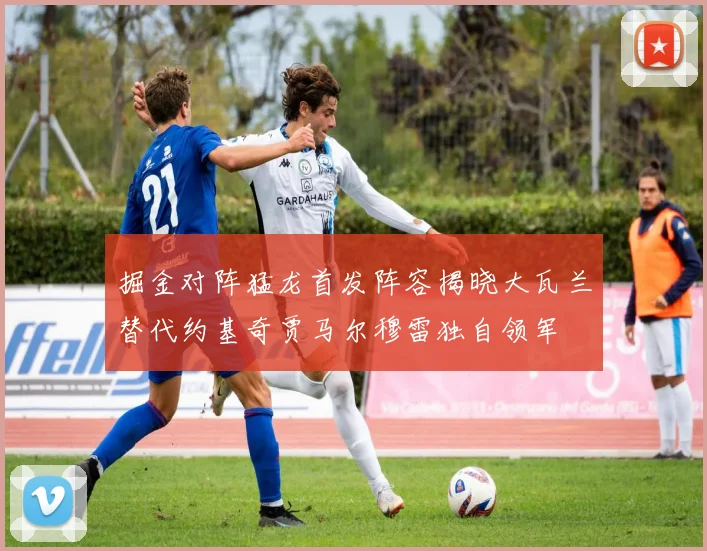 掘金对阵猛龙首发阵容揭晓大瓦兰替代约基奇贾马尔穆雷独自领军