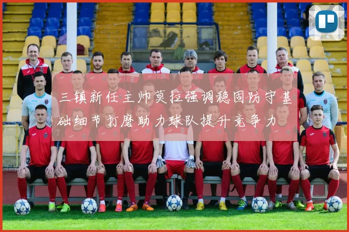 三镇新任主帅莫拉强调稳固防守基础细节打磨助力球队提升竞争力