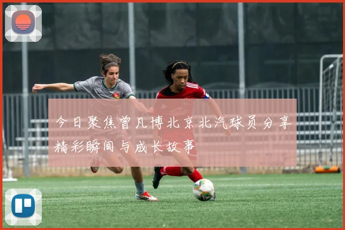 今日聚焦曾凡博北京北汽球员分享精彩瞬间与成长故事