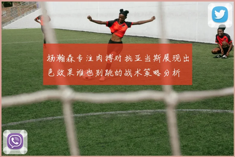 杨瀚森专注肉搏对抗亚当斯展现出色效果谁也别跳的战术策略分析