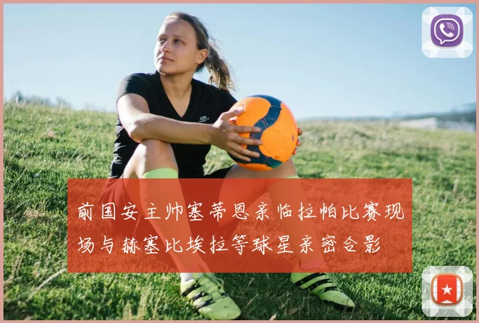 前国安主帅塞蒂恩亲临拉帕比赛现场与赫塞比埃拉等球星亲密合影