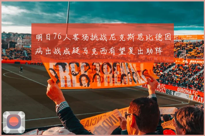 明日76人客场挑战尼克斯恩比德因病出战成疑马克西有望复出助阵