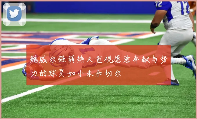 鲍威尔强调热火重视愿意奉献与努力的球员如小米和切尔
