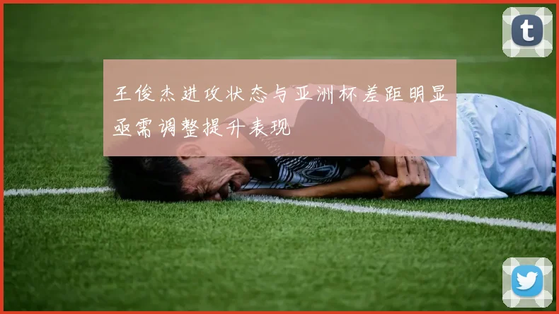 王俊杰进攻状态与亚洲杯差距明显亟需调整提升表现