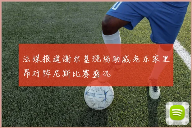 法媒报道谢尔基现场助威老东家里昂对阵尼斯比赛盛况