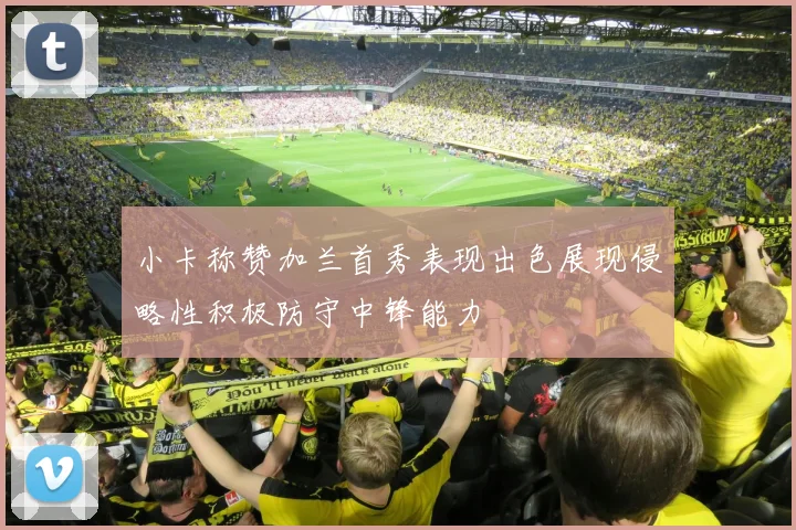 小卡称赞加兰首秀表现出色展现侵略性积极防守中锋能力