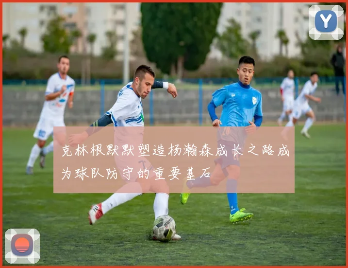 克林根默默塑造杨瀚森成长之路成为球队防守的重要基石