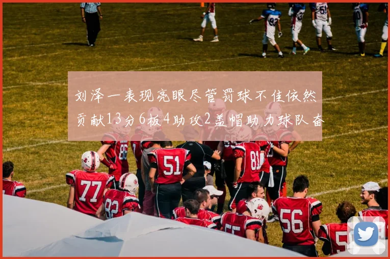 刘泽一表现亮眼尽管罚球不佳依然贡献13分6板4助攻2盖帽助力球队奋战