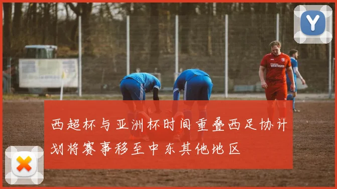 西超杯与亚洲杯时间重叠西足协计划将赛事移至中东其他地区